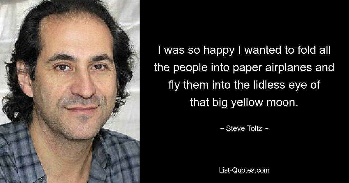 I was so happy I wanted to fold all the people into paper airplanes and fly them into the lidless eye of that big yellow moon. — © Steve Toltz