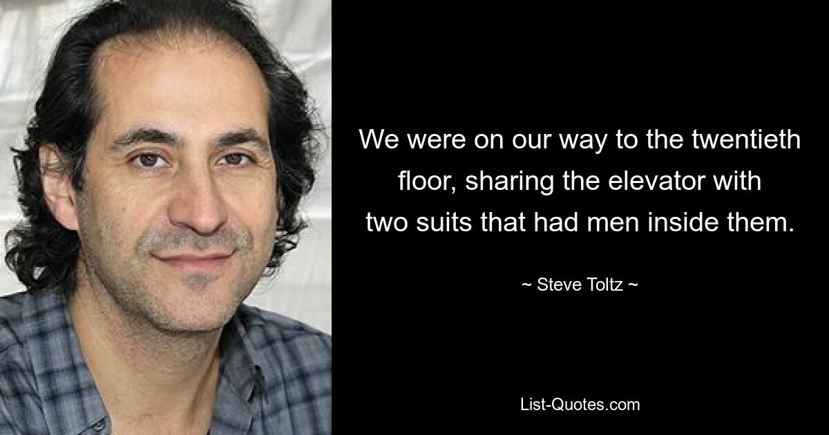 We were on our way to the twentieth floor, sharing the elevator with two suits that had men inside them. — © Steve Toltz