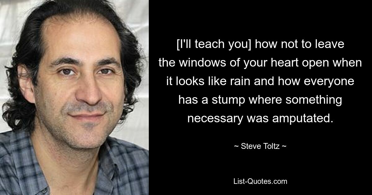 [I'll teach you] how not to leave the windows of your heart open when it looks like rain and how everyone has a stump where something necessary was amputated. — © Steve Toltz