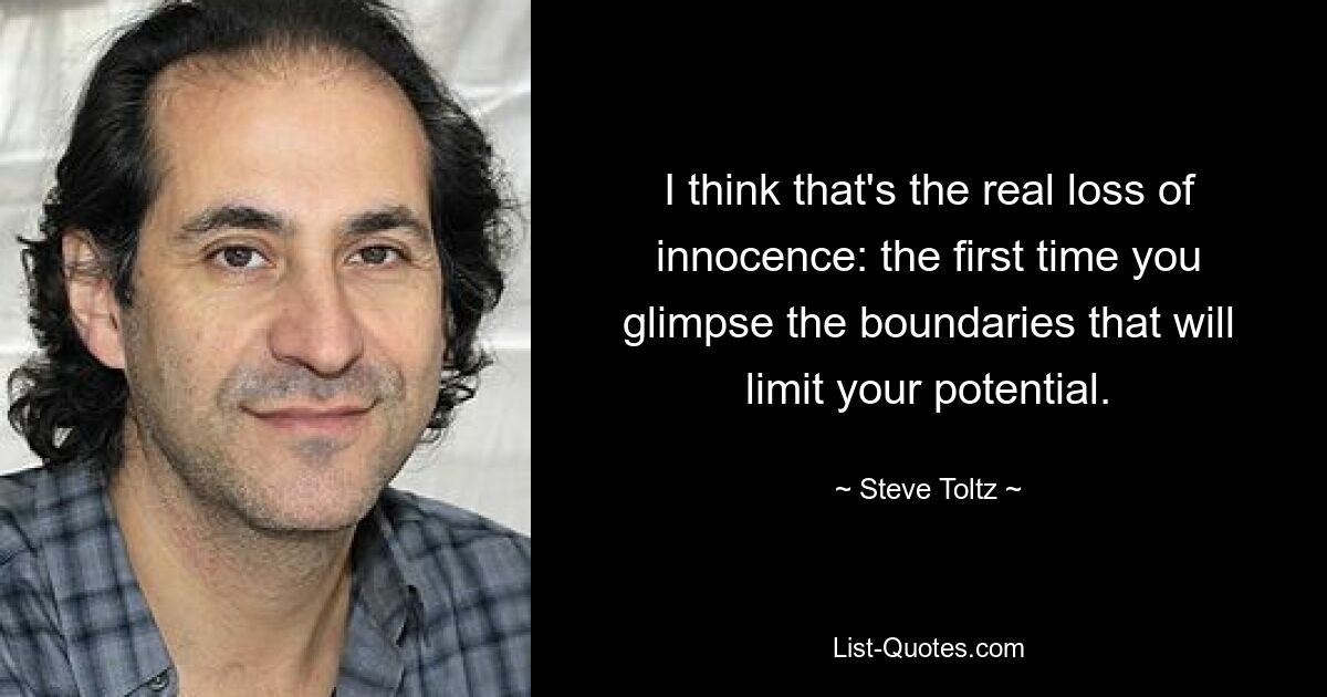 I think that's the real loss of innocence: the first time you glimpse the boundaries that will limit your potential. — © Steve Toltz