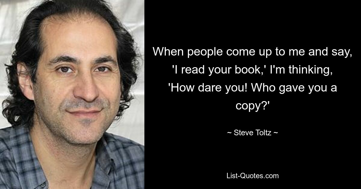 When people come up to me and say, 'I read your book,' I'm thinking, 'How dare you! Who gave you a copy?' — © Steve Toltz