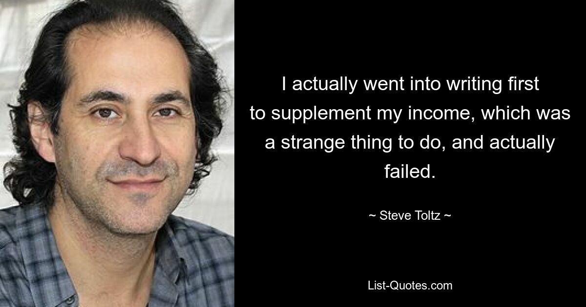 I actually went into writing first to supplement my income, which was a strange thing to do, and actually failed. — © Steve Toltz