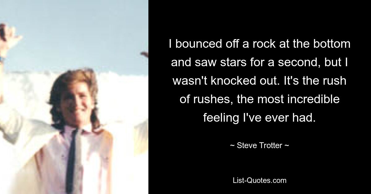 I bounced off a rock at the bottom and saw stars for a second, but I wasn't knocked out. It's the rush of rushes, the most incredible feeling I've ever had. — © Steve Trotter