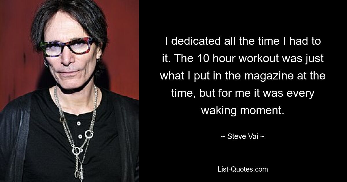 I dedicated all the time I had to it. The 10 hour workout was just what I put in the magazine at the time, but for me it was every waking moment. — © Steve Vai