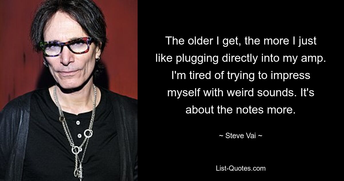 The older I get, the more I just like plugging directly into my amp. I'm tired of trying to impress myself with weird sounds. It's about the notes more. — © Steve Vai