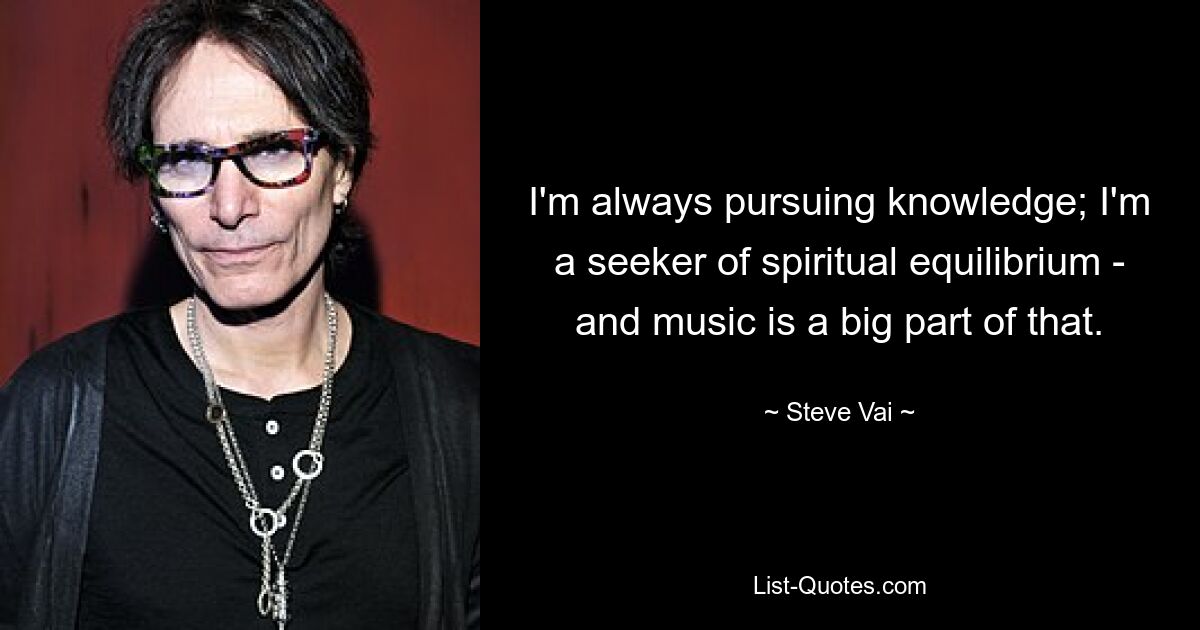 I'm always pursuing knowledge; I'm a seeker of spiritual equilibrium - and music is a big part of that. — © Steve Vai