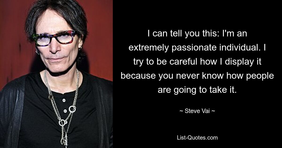 I can tell you this: I'm an extremely passionate individual. I try to be careful how I display it because you never know how people are going to take it. — © Steve Vai