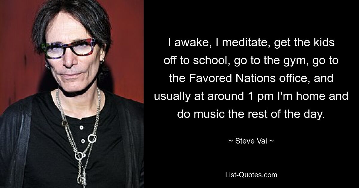 I awake, I meditate, get the kids off to school, go to the gym, go to the Favored Nations office, and usually at around 1 pm I'm home and do music the rest of the day. — © Steve Vai