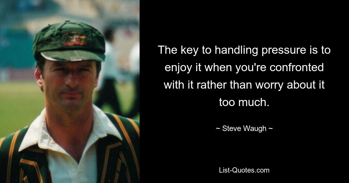 The key to handling pressure is to enjoy it when you're confronted with it rather than worry about it too much. — © Steve Waugh