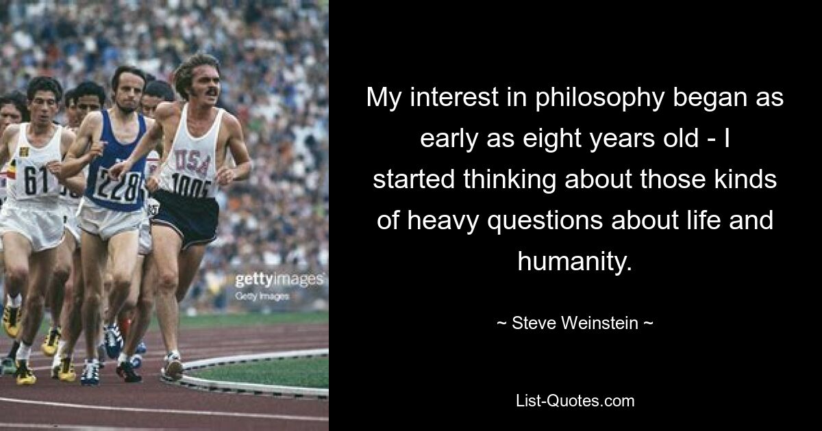 My interest in philosophy began as early as eight years old - I started thinking about those kinds of heavy questions about life and humanity. — © Steve Weinstein