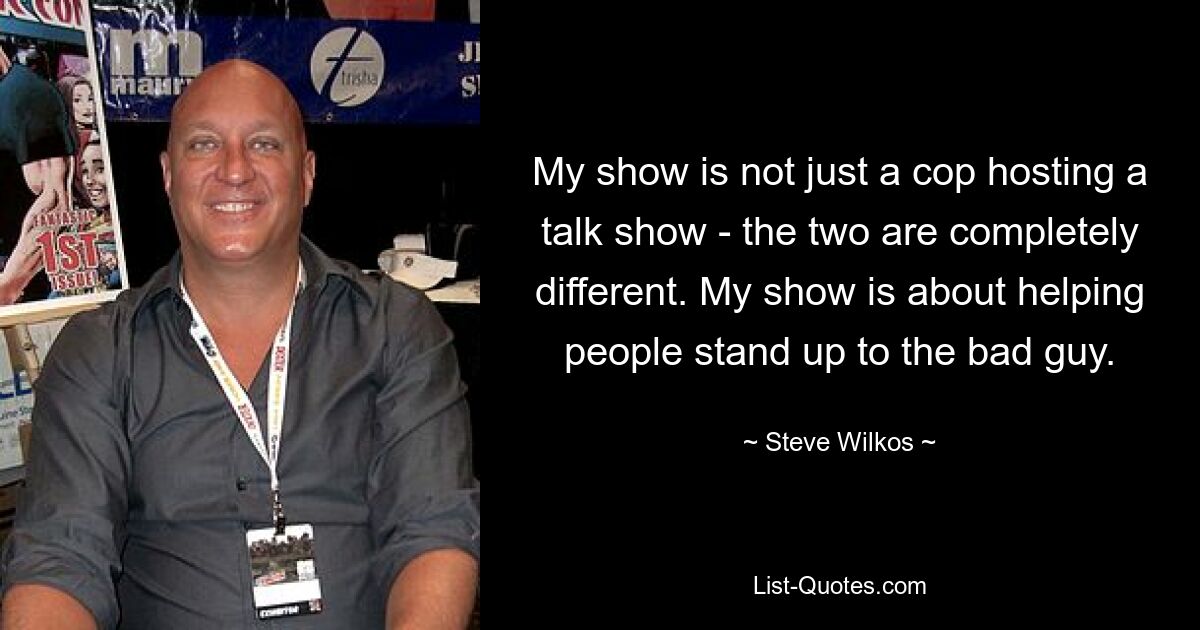 My show is not just a cop hosting a talk show - the two are completely different. My show is about helping people stand up to the bad guy. — © Steve Wilkos