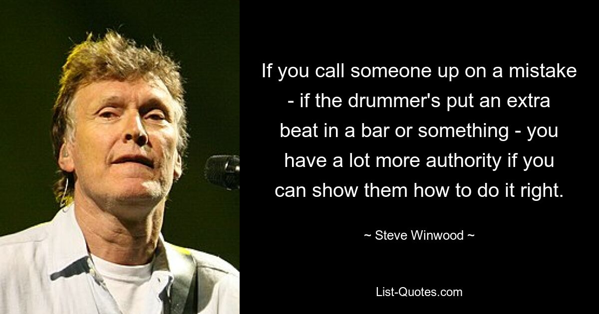 If you call someone up on a mistake - if the drummer's put an extra beat in a bar or something - you have a lot more authority if you can show them how to do it right. — © Steve Winwood