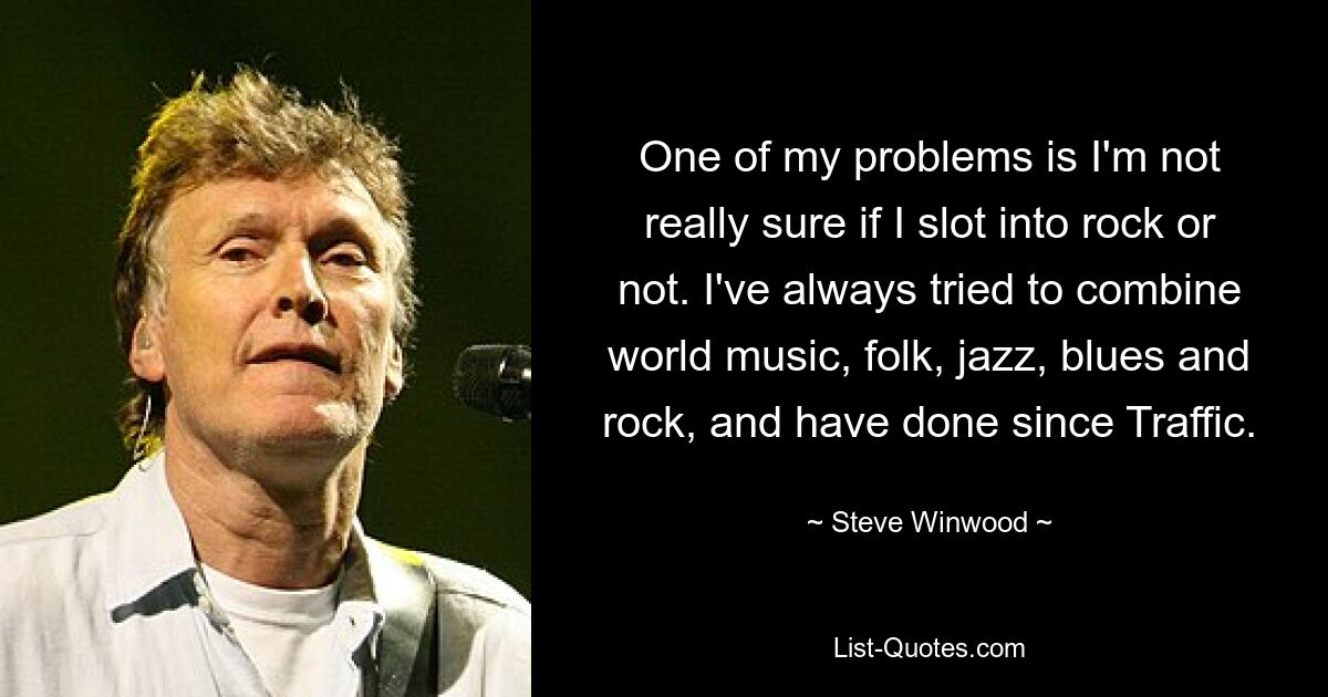 One of my problems is I'm not really sure if I slot into rock or not. I've always tried to combine world music, folk, jazz, blues and rock, and have done since Traffic. — © Steve Winwood