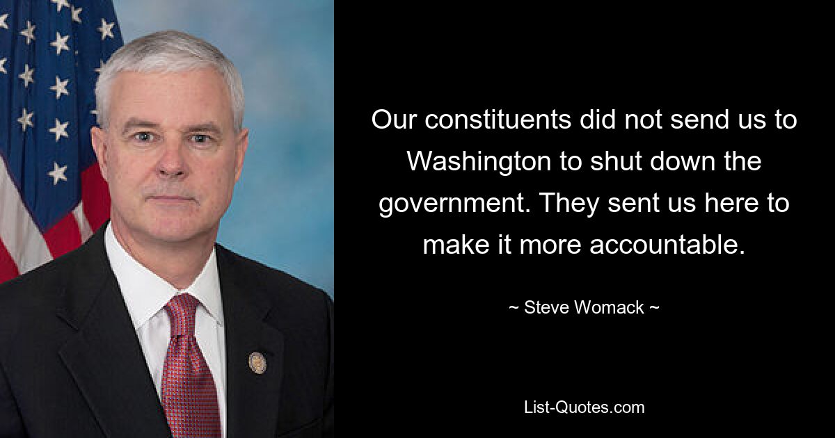 Our constituents did not send us to Washington to shut down the government. They sent us here to make it more accountable. — © Steve Womack