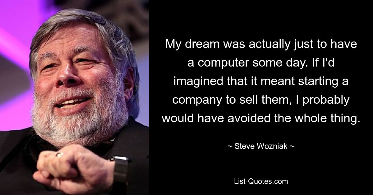 My dream was actually just to have a computer some day. If I'd imagined that it meant starting a company to sell them, I probably would have avoided the whole thing. — © Steve Wozniak