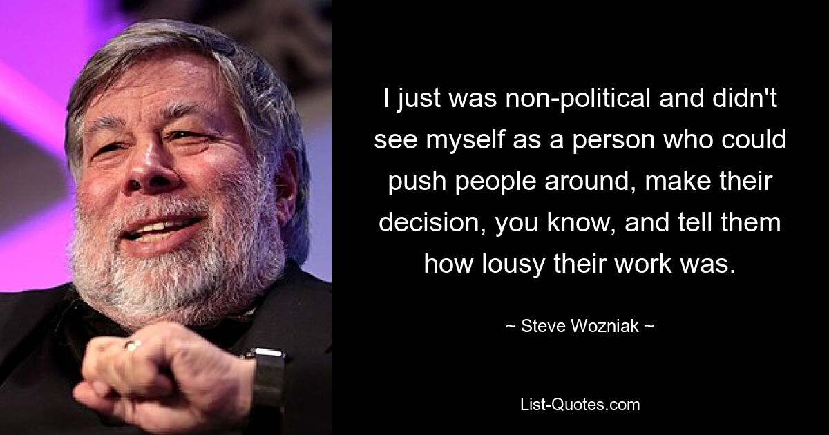 I just was non-political and didn't see myself as a person who could push people around, make their decision, you know, and tell them how lousy their work was. — © Steve Wozniak