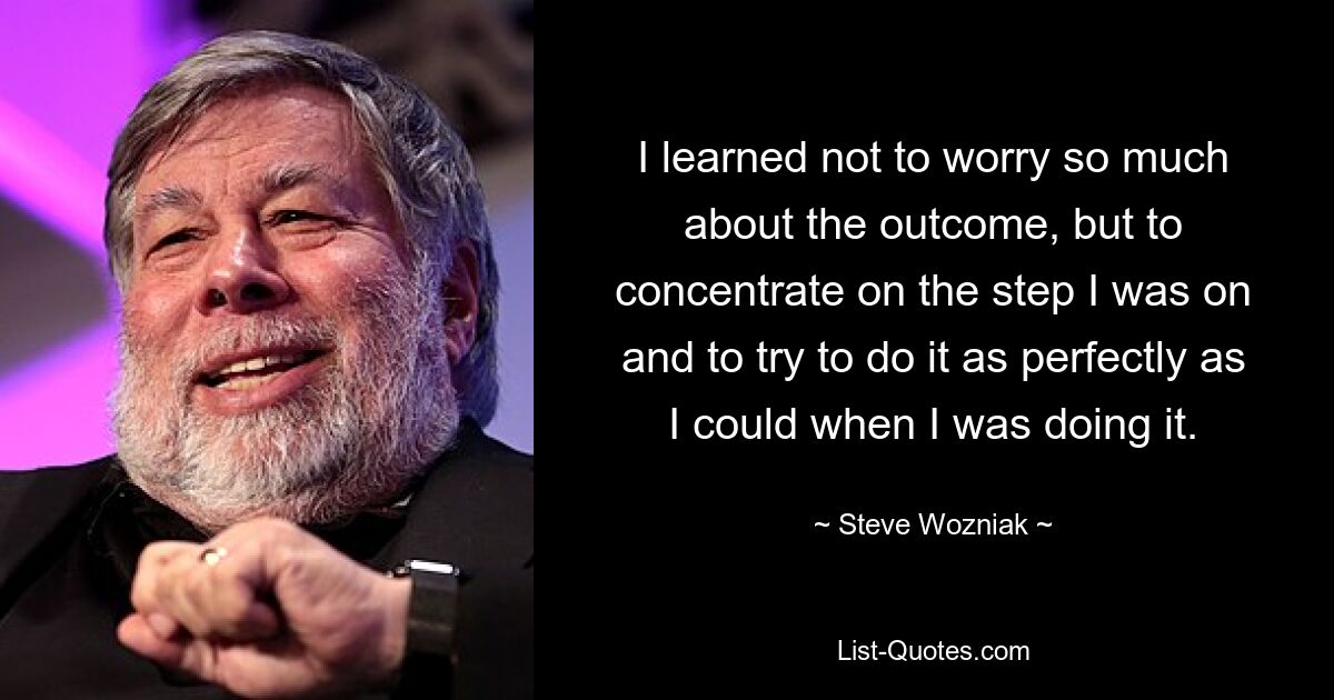 I learned not to worry so much about the outcome, but to concentrate on the step I was on and to try to do it as perfectly as I could when I was doing it. — © Steve Wozniak