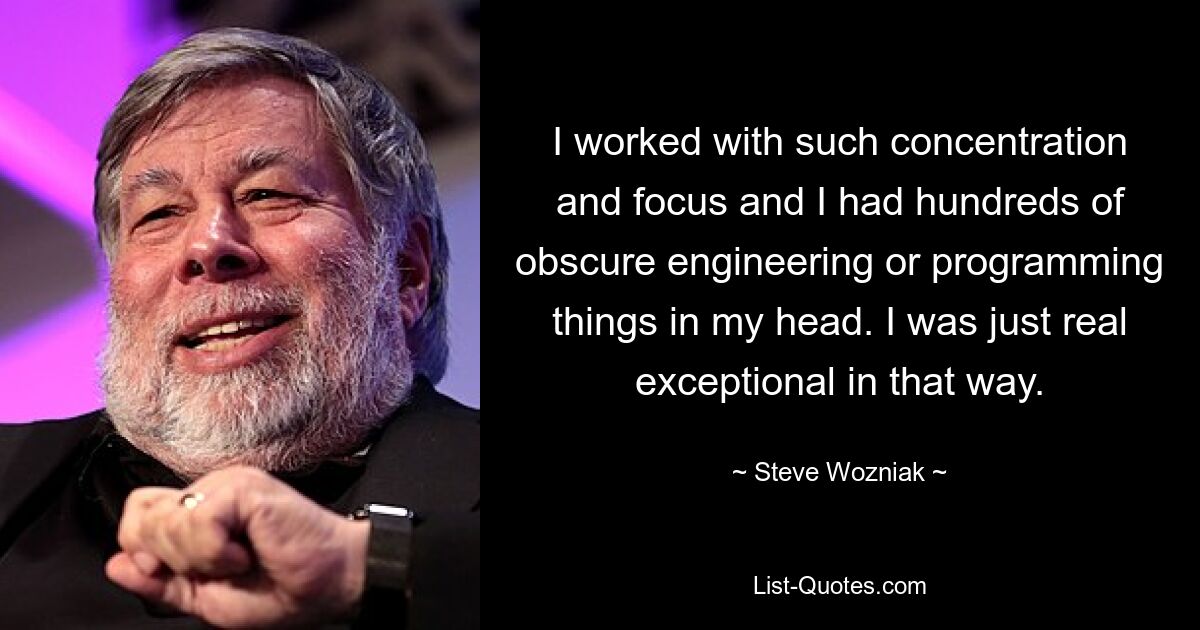 I worked with such concentration and focus and I had hundreds of obscure engineering or programming things in my head. I was just real exceptional in that way. — © Steve Wozniak