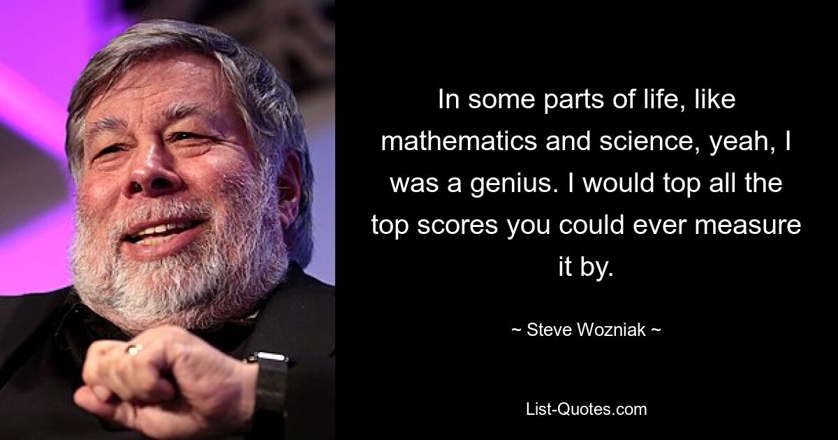 In some parts of life, like mathematics and science, yeah, I was a genius. I would top all the top scores you could ever measure it by. — © Steve Wozniak