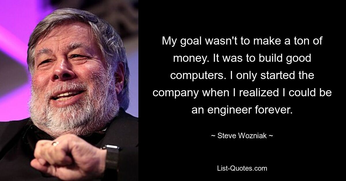 My goal wasn't to make a ton of money. It was to build good computers. I only started the company when I realized I could be an engineer forever. — © Steve Wozniak