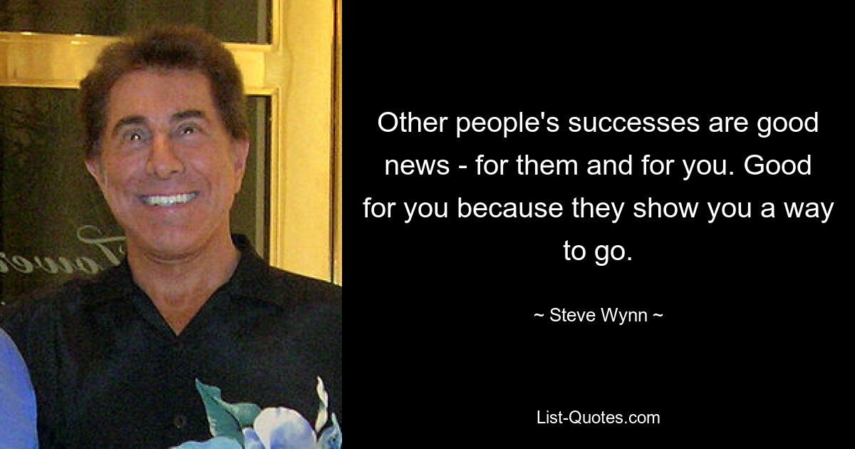 Other people's successes are good news - for them and for you. Good for you because they show you a way to go. — © Steve Wynn