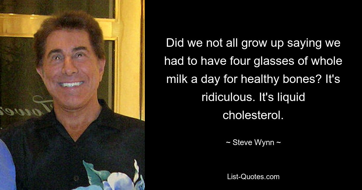 Did we not all grow up saying we had to have four glasses of whole milk a day for healthy bones? It's ridiculous. It's liquid cholesterol. — © Steve Wynn