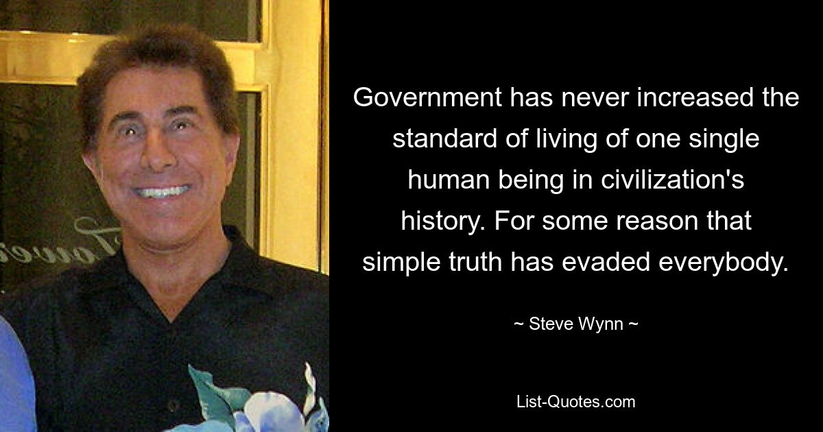 Government has never increased the standard of living of one single human being in civilization's history. For some reason that simple truth has evaded everybody. — © Steve Wynn