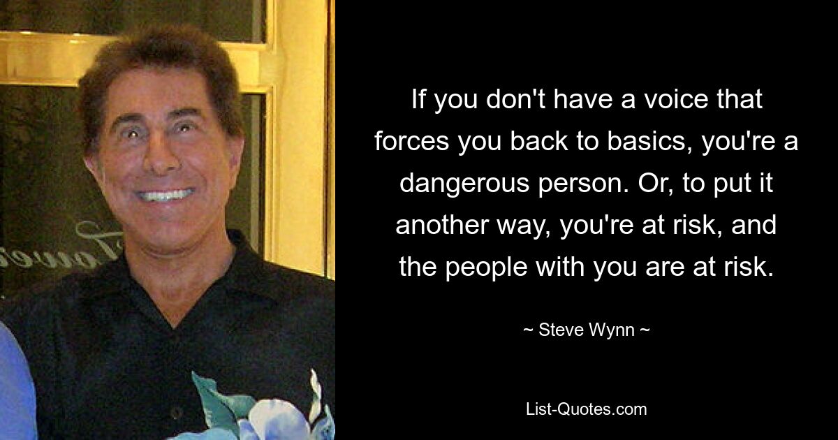 If you don't have a voice that forces you back to basics, you're a dangerous person. Or, to put it another way, you're at risk, and the people with you are at risk. — © Steve Wynn