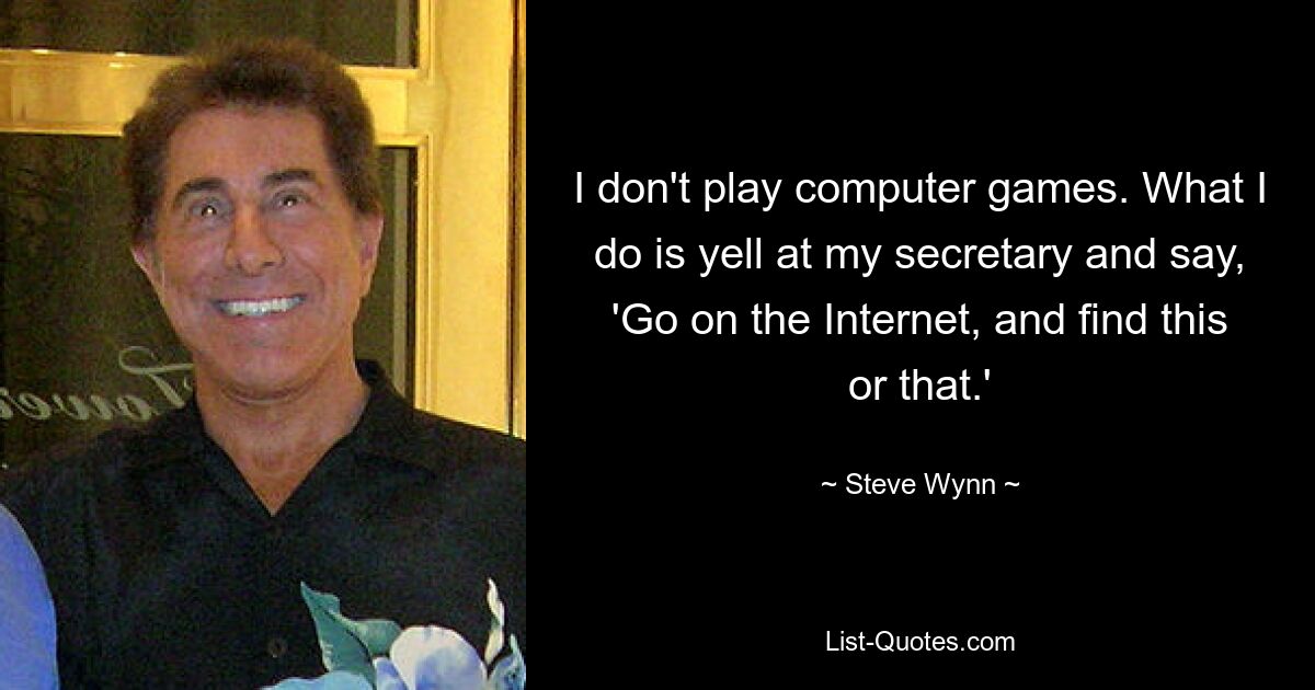 I don't play computer games. What I do is yell at my secretary and say, 'Go on the Internet, and find this or that.' — © Steve Wynn