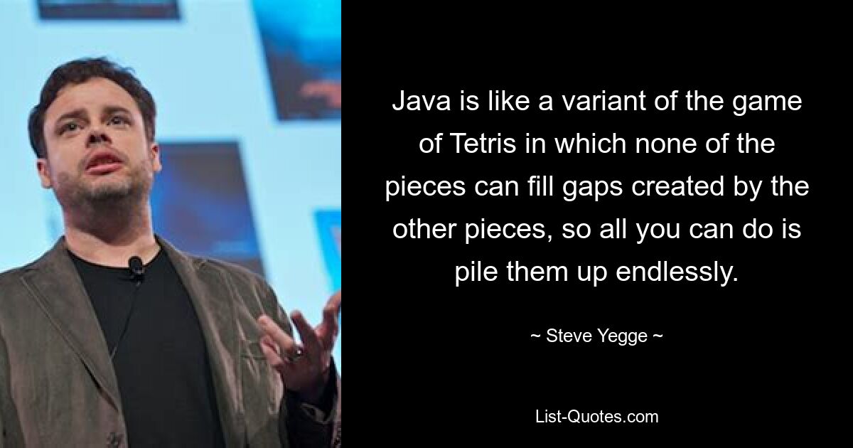 Java is like a variant of the game of Tetris in which none of the pieces can fill gaps created by the other pieces, so all you can do is pile them up endlessly. — © Steve Yegge