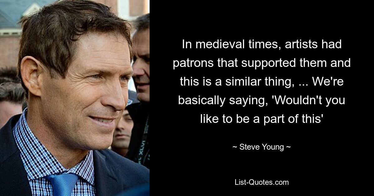 In medieval times, artists had patrons that supported them and this is a similar thing, ... We're basically saying, 'Wouldn't you like to be a part of this' — © Steve Young