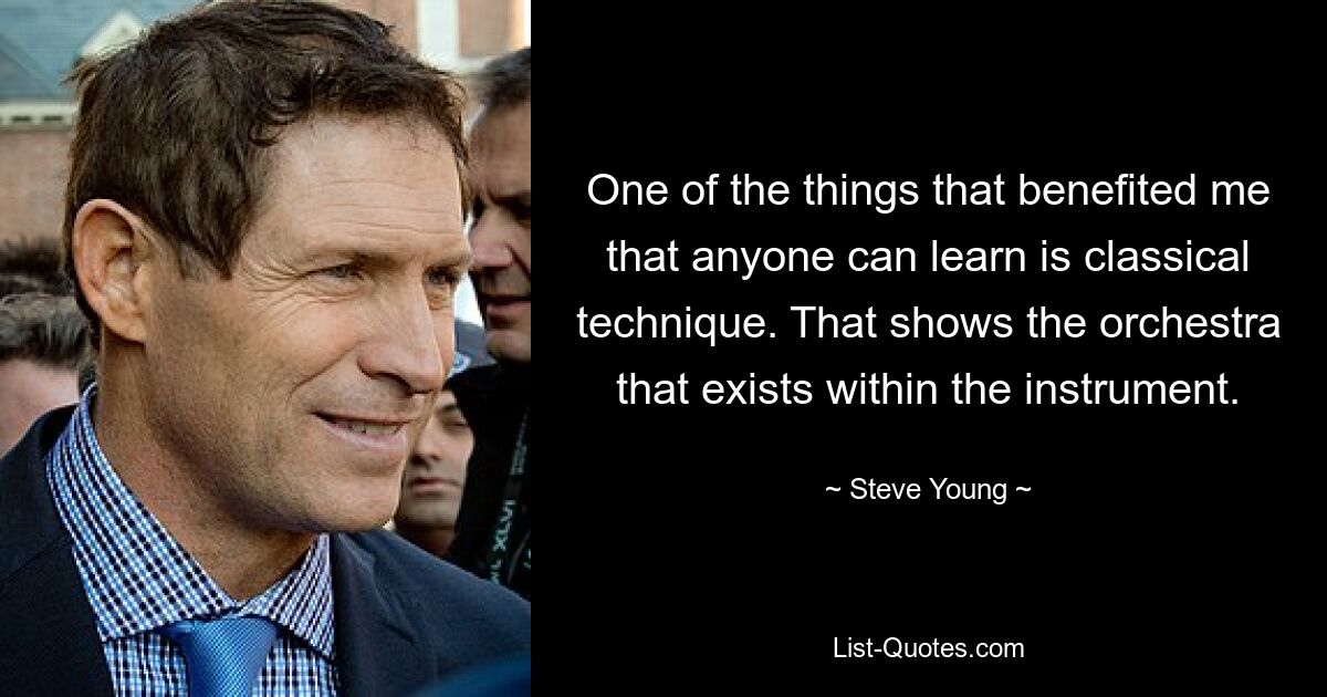 One of the things that benefited me that anyone can learn is classical technique. That shows the orchestra that exists within the instrument. — © Steve Young