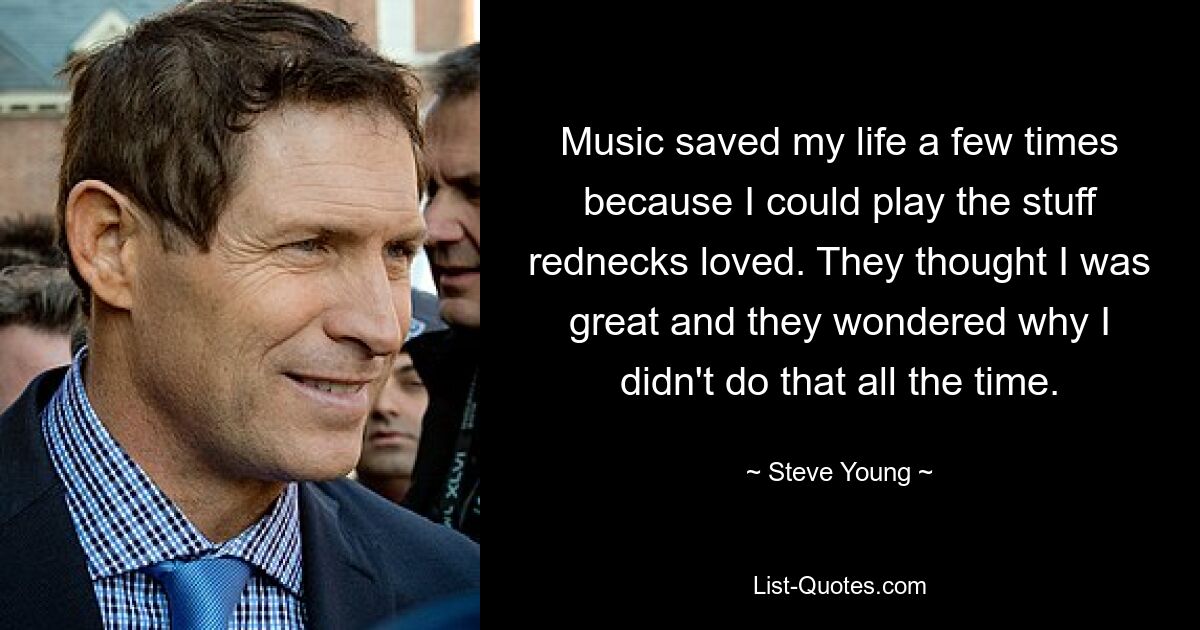 Music saved my life a few times because I could play the stuff rednecks loved. They thought I was great and they wondered why I didn't do that all the time. — © Steve Young