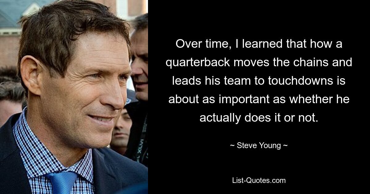 Over time, I learned that how a quarterback moves the chains and leads his team to touchdowns is about as important as whether he actually does it or not. — © Steve Young