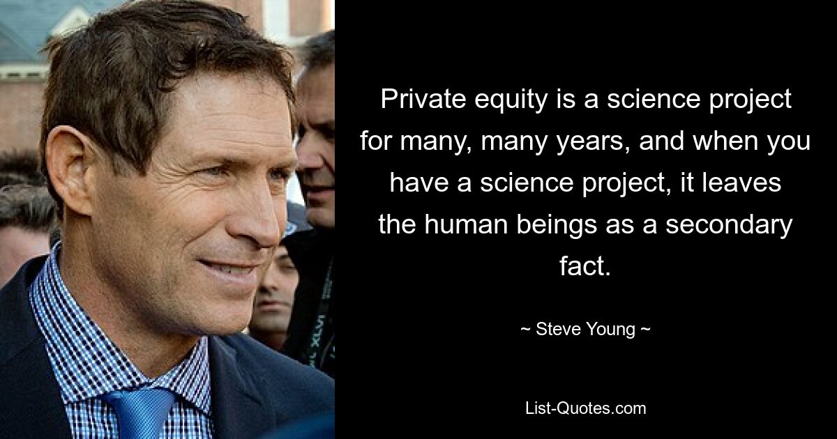 Private equity is a science project for many, many years, and when you have a science project, it leaves the human beings as a secondary fact. — © Steve Young