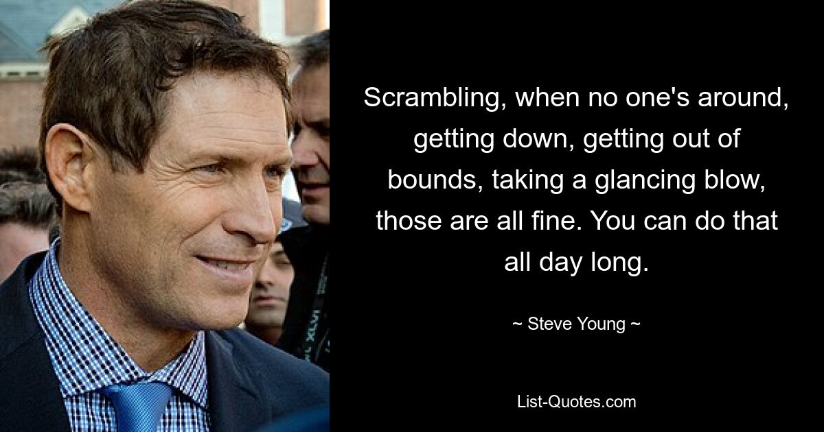 Scrambling, when no one's around, getting down, getting out of bounds, taking a glancing blow, those are all fine. You can do that all day long. — © Steve Young