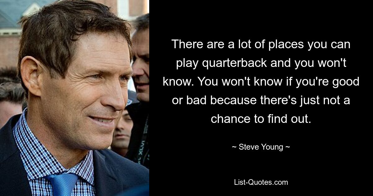 There are a lot of places you can play quarterback and you won't know. You won't know if you're good or bad because there's just not a chance to find out. — © Steve Young