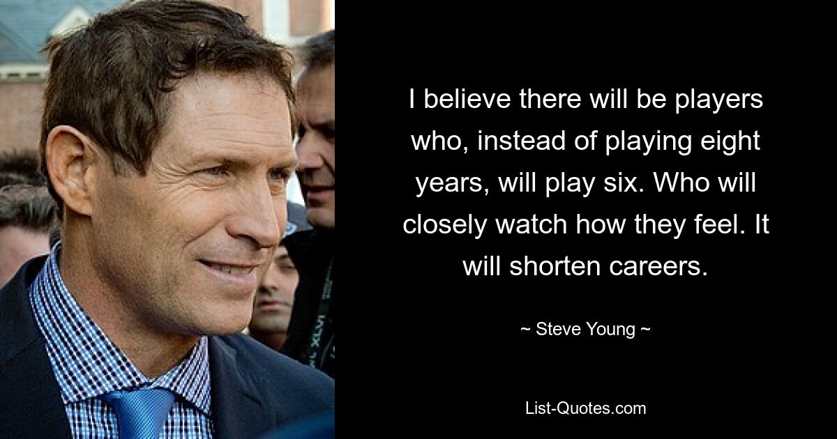 I believe there will be players who, instead of playing eight years, will play six. Who will closely watch how they feel. It will shorten careers. — © Steve Young