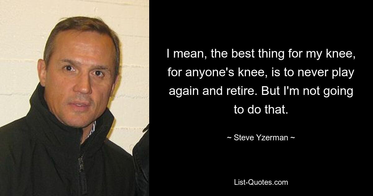 I mean, the best thing for my knee, for anyone's knee, is to never play again and retire. But I'm not going to do that. — © Steve Yzerman