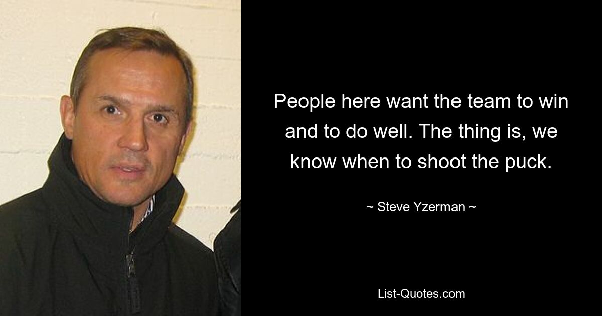 People here want the team to win and to do well. The thing is, we know when to shoot the puck. — © Steve Yzerman