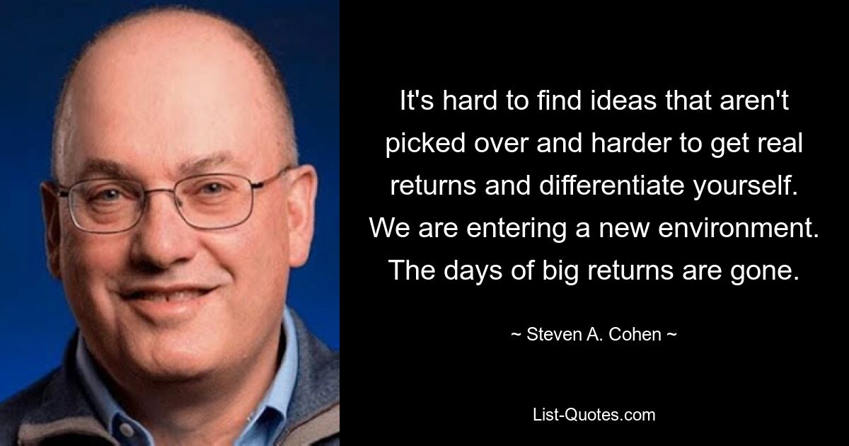 It's hard to find ideas that aren't picked over and harder to get real returns and differentiate yourself. We are entering a new environment. The days of big returns are gone. — © Steven A. Cohen