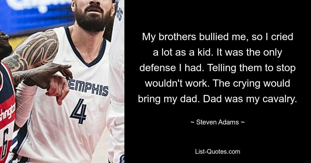 My brothers bullied me, so I cried a lot as a kid. It was the only defense I had. Telling them to stop wouldn't work. The crying would bring my dad. Dad was my cavalry. — © Steven Adams