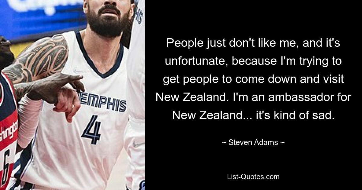 People just don't like me, and it's unfortunate, because I'm trying to get people to come down and visit New Zealand. I'm an ambassador for New Zealand... it's kind of sad. — © Steven Adams