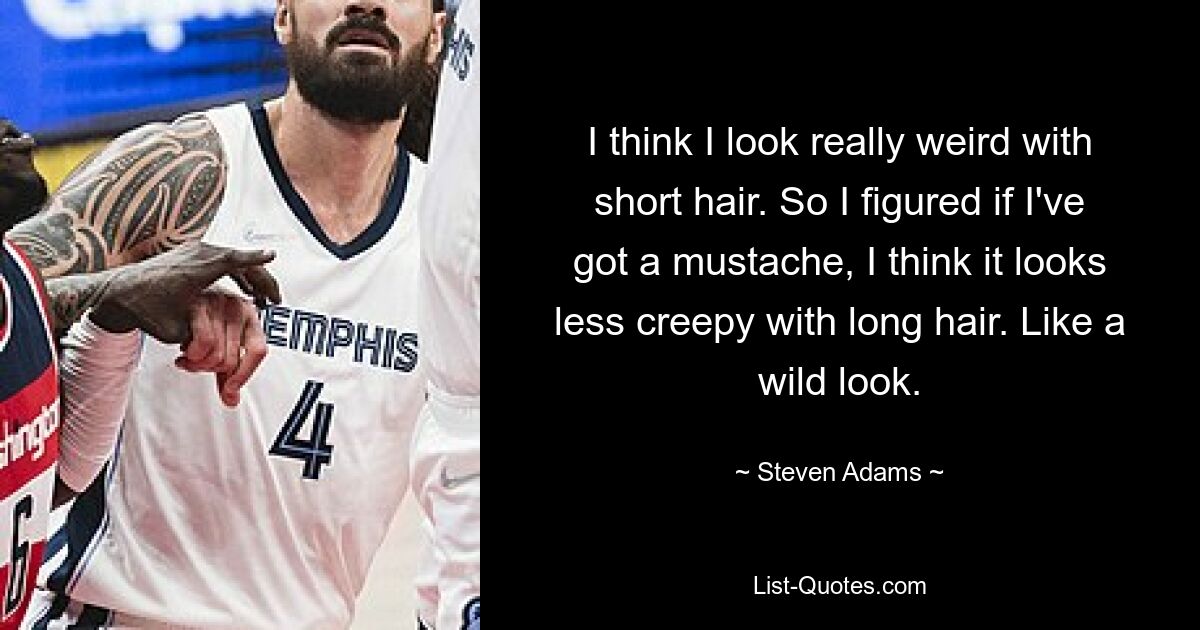 I think I look really weird with short hair. So I figured if I've got a mustache, I think it looks less creepy with long hair. Like a wild look. — © Steven Adams