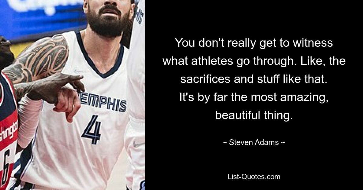 You don't really get to witness what athletes go through. Like, the sacrifices and stuff like that. It's by far the most amazing, beautiful thing. — © Steven Adams