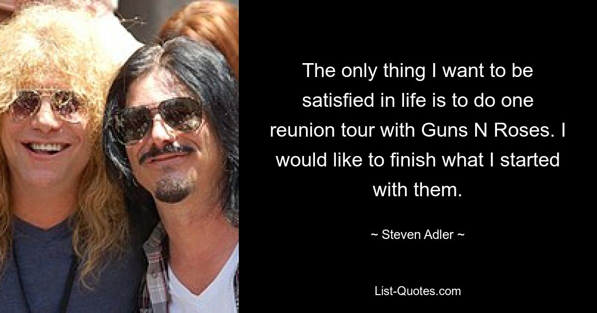 The only thing I want to be satisfied in life is to do one reunion tour with Guns N Roses. I would like to finish what I started with them. — © Steven Adler