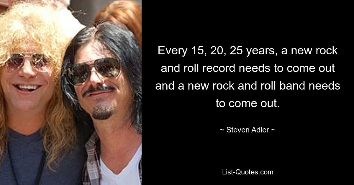 Every 15, 20, 25 years, a new rock and roll record needs to come out and a new rock and roll band needs to come out. — © Steven Adler