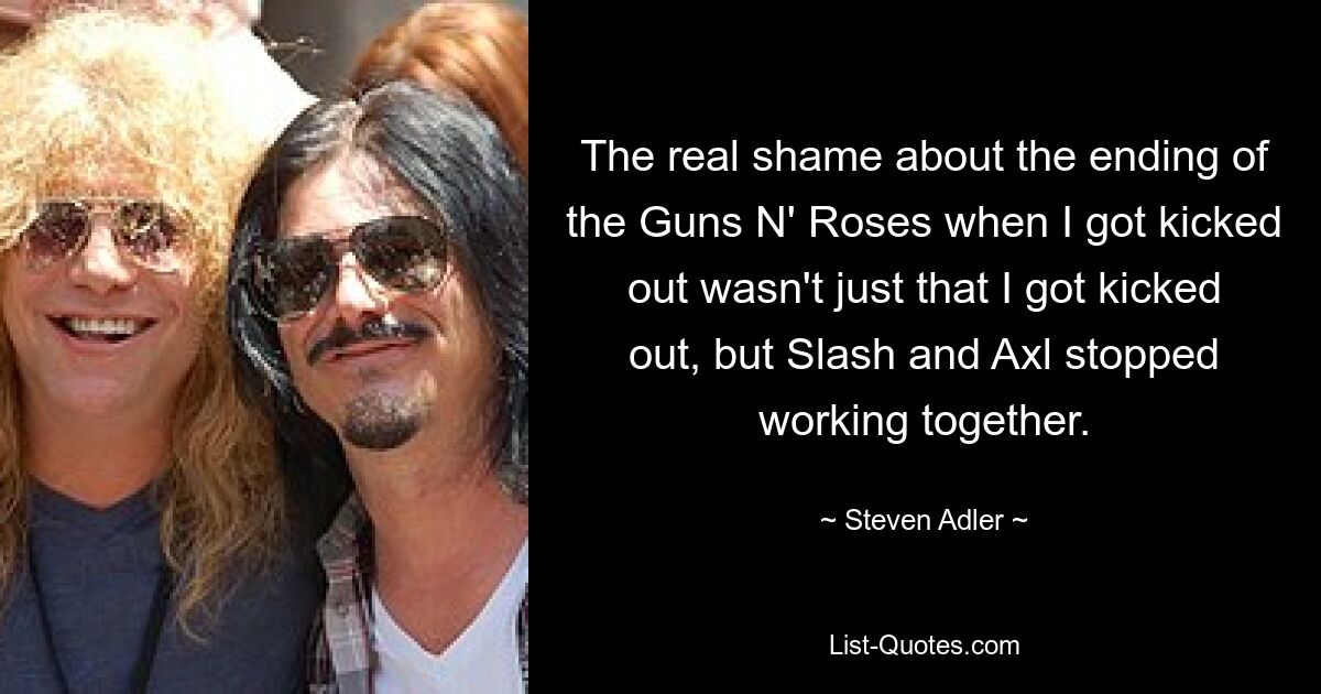 The real shame about the ending of the Guns N' Roses when I got kicked out wasn't just that I got kicked out, but Slash and Axl stopped working together. — © Steven Adler