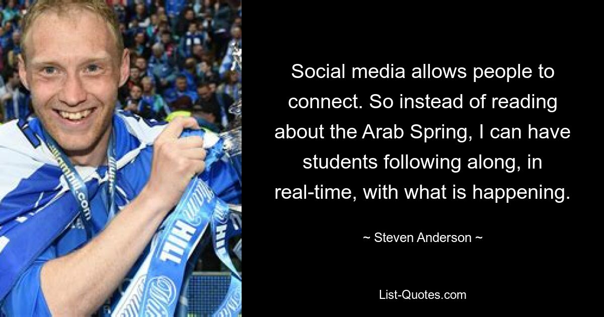 Social media allows people to connect. So instead of reading about the Arab Spring, I can have students following along, in real-time, with what is happening. — © Steven Anderson