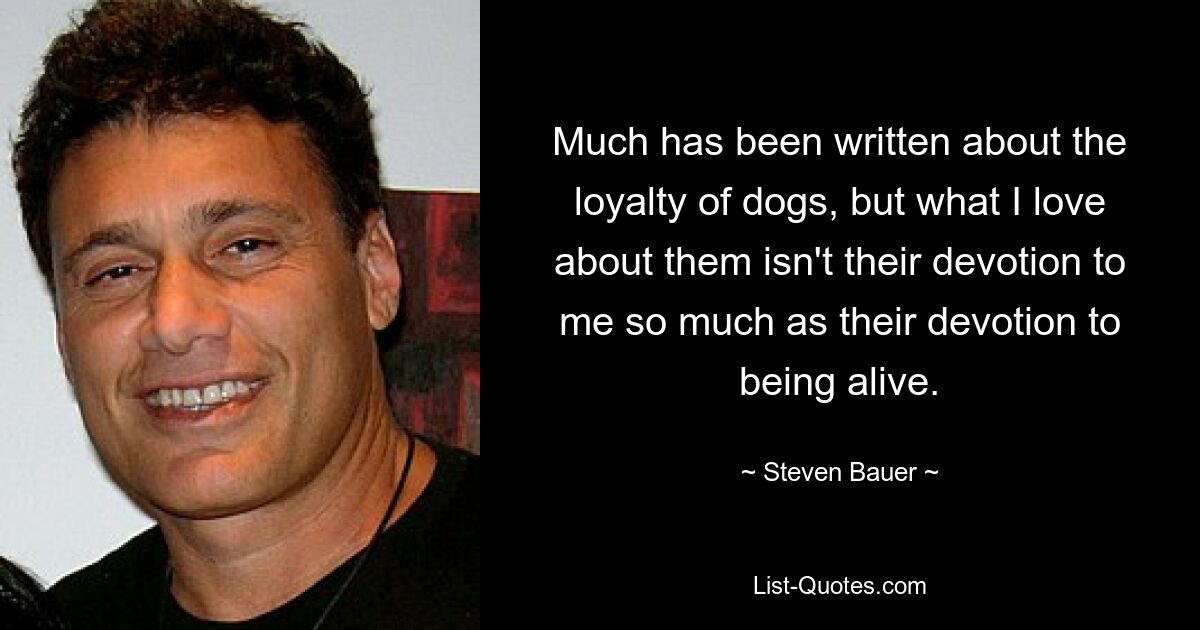 Much has been written about the loyalty of dogs, but what I love about them isn't their devotion to me so much as their devotion to being alive. — © Steven Bauer